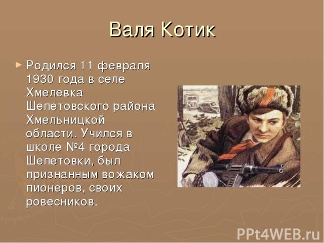 Валя Котик Родился 11 февраля 1930 года в селе Хмелевка Шепетовского района Хмельницкой области. Учился в школе №4 города Шепетовки, был признанным вожаком пионеров, своих ровесников.