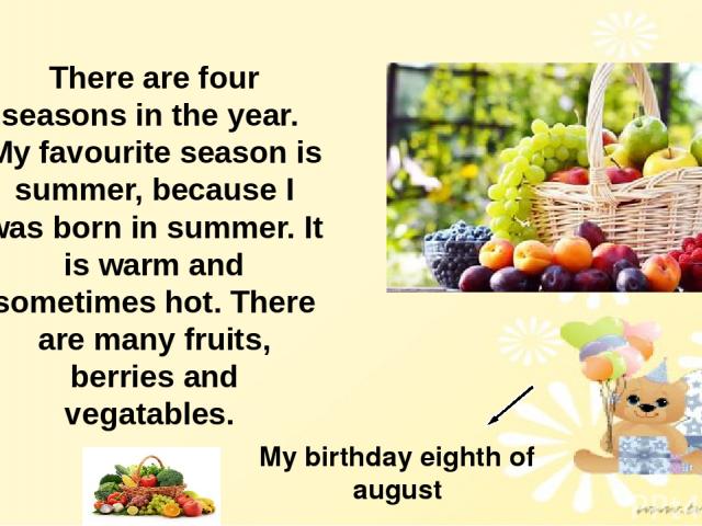 There are four seasons in the year. My favourite season is summer, because I was born in summer. It is warm and sometimes hot. There are many fruits, berries and vegatables. My birthday eighth of august