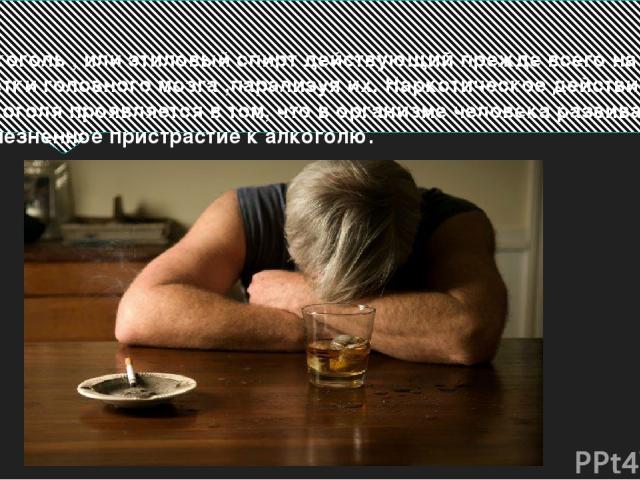 Алкоголь , или этиловый спирт действующий прежде всего на клетки головного мозга ,парализуя их. Наркотическое действие алкоголя проявляется в том, что в организме человека развивается болезненное пристрастие к алкоголю.