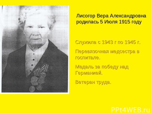 Лисогор Вера Александровна родилась 5 Июля 1915 году Служила с 1943 г по 1945 г. Перевязочная медсестра в госпитале. Медаль за победу над Германией. Ветеран труда.