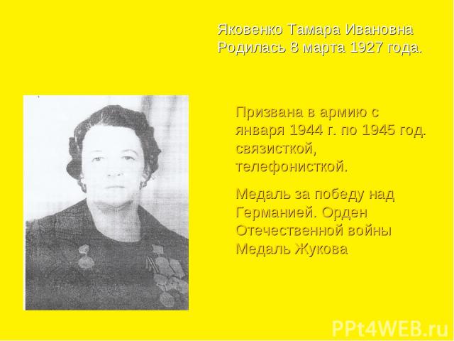Яковенко Тамара Ивановна Родилась 8 марта 1927 года. Призвана в армию с января 1944 г. по 1945 год. связисткой, телефонисткой. Медаль за победу над Германией. Орден Отечественной войны Медаль Жукова