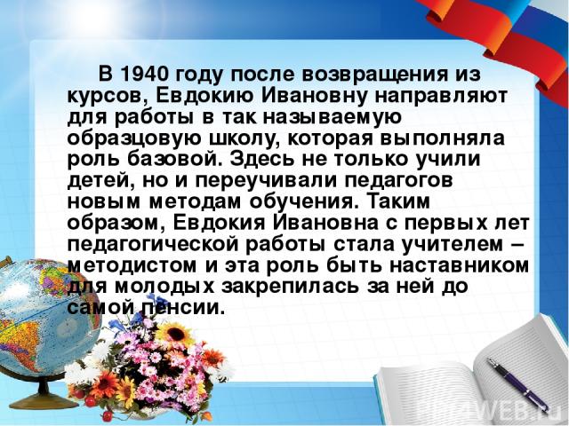 В 1940 году после возвращения из курсов, Евдокию Ивановну направляют для работы в так называемую образцовую школу, которая выполняла роль базовой. Здесь не только учили детей, но и переучивали педагогов новым методам обучения. Таким образом, Евдокия…