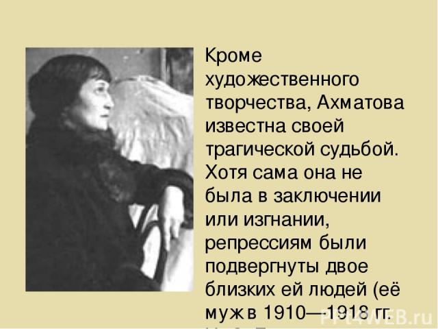 Кроме художественного творчества, Ахматова известна своей трагической судьбой. Хотя сама она не была в заключении или изгнании, репрессиям были подвергнуты двое близких ей людей (её муж в 1910—1918 гг. Н. С. Гумилёв расстрелян в 1921; Николай Пунин,…