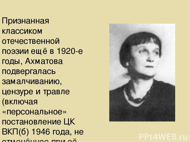 Признанная классиком отечественной поэзии ещё в 1920-е годы, Ахматова подвергалась замалчиванию, цензуре и травле (включая «персональное» постановление ЦК ВКП(б) 1946 года, не отменённое при её жизни), многие её произведения не были опубликованы не …