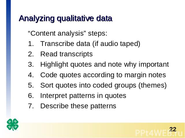 Analyzing qualitative data “Content analysis” steps: Transcribe data (if audio taped) Read transcripts Highlight quotes and note why important Code quotes according to margin notes Sort quotes into coded groups (themes) Interpret patterns in quotes …