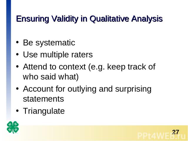 Ensuring Validity in Qualitative Analysis Be systematic Use multiple raters Attend to context (e.g. keep track of who said what) Account for outlying and surprising statements Triangulate *