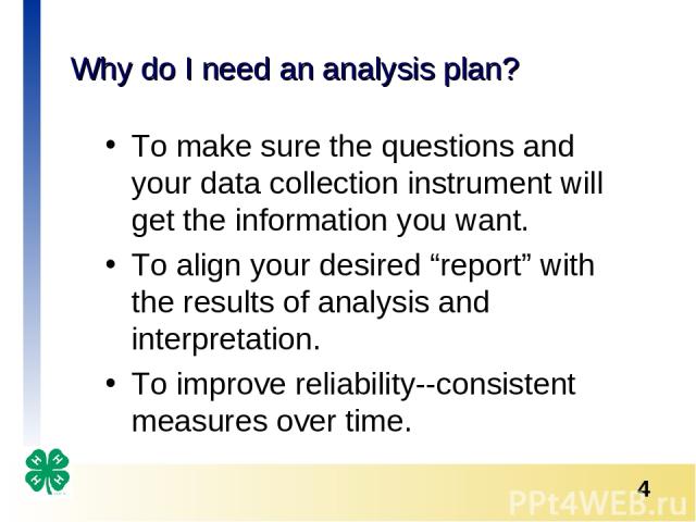 Why do I need an analysis plan? To make sure the questions and your data collection instrument will get the information you want. To align your desired “report” with the results of analysis and interpretation. To improve reliability--consistent meas…