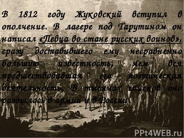 В 1812 году Жуковский вступил в ополчение. В лагере под Тарутином он написал «Певца во стане русских воинов», сразу доставившего ему несравненно большую известность, чем вся предшествовавшая его поэтическая деятельность. В тысячах списков оно разошл…