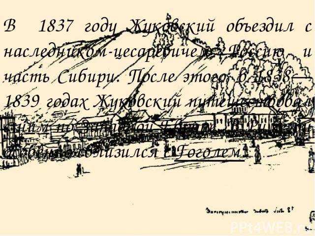 В 1837 году Жуковский объездил с наследником-цесаревичем Россию и часть Сибири. После этого, в 1838—1839 годах Жуковский путешествовал с ним по Западной Европе. В Риме он особенно сблизился с Гоголем.