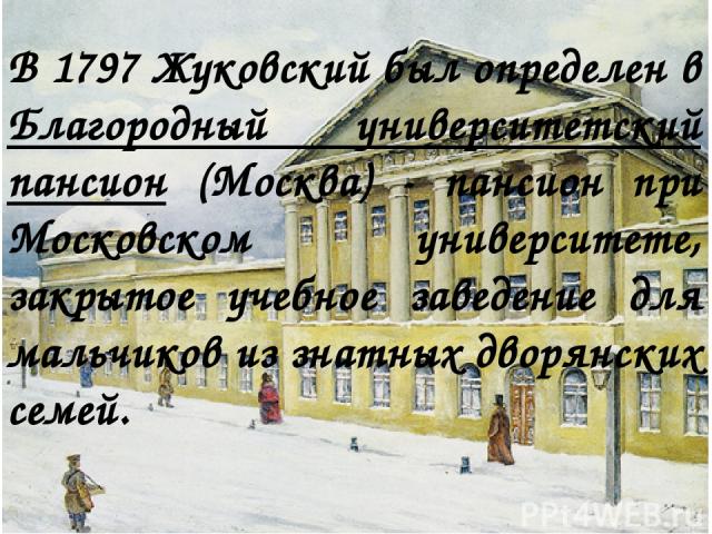 В 1797 Жуковский был определен в Благородный университетский пансион (Москва) - пансион при Московском университете, закрытое учебное заведение для мальчиков из знатных дворянских семей.
