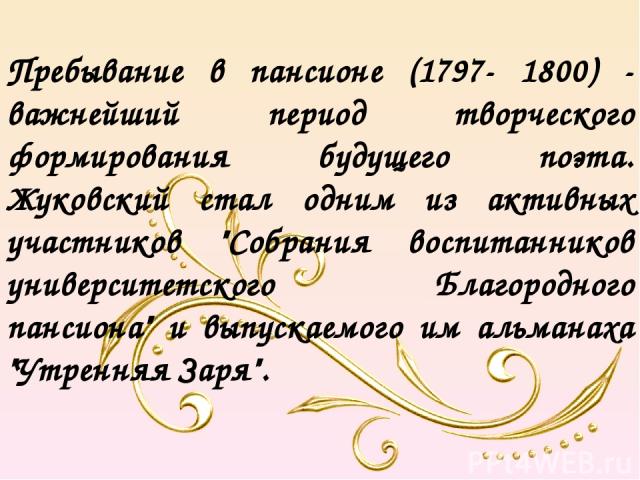 Пребывание в пансионе (1797- 1800) - важнейший период творческого формирования будущего поэта. Жуковский стал одним из активных участников 