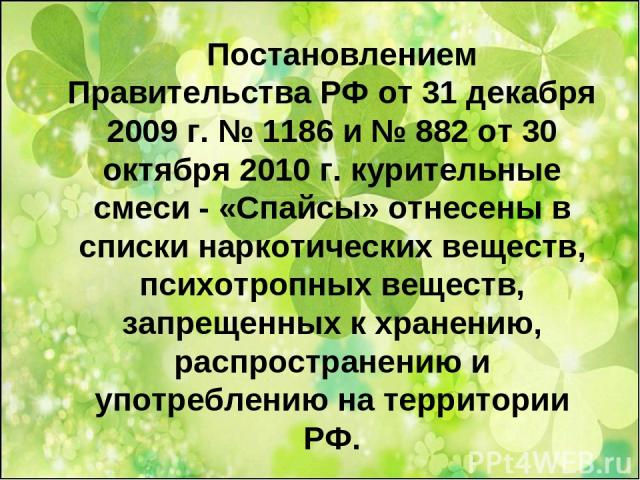Постановлением Правительства РФ от 31 декабря 2009 г. № 1186 и № 882 от 30 октября 2010 г. курительные смеси - «Спайсы» отнесены в списки наркотических веществ, психотропных веществ, запрещенных к хранению, распространению и употреблению на территории РФ.