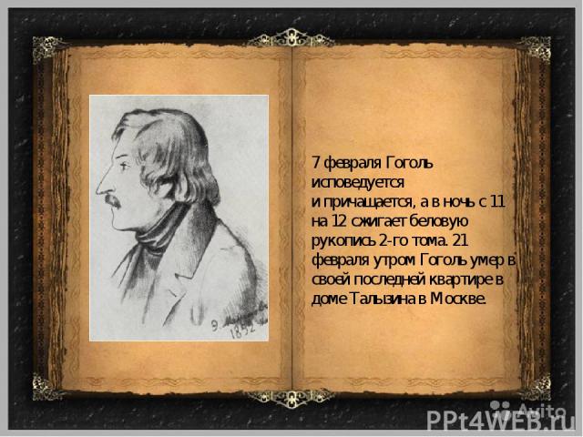 7 февраля Гоголь исповедуется и причащается, а в ночь с 11 на 12 сжигает беловую рукопись 2-го тома. 21 февраля утром Гоголь умер в своей последней квартире в доме Талызина в Москве.