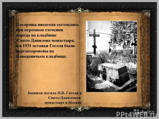 Похороны писателя состоялись при огромном стечении народа на кладбище Свято-Данилова монастыря, а в 1931 останки Гоголя были перезахоронены на Новодевичьем кладбище. Бывшая могила Н.В. Гоголя в Свято-Даниловом монастыре в Москве