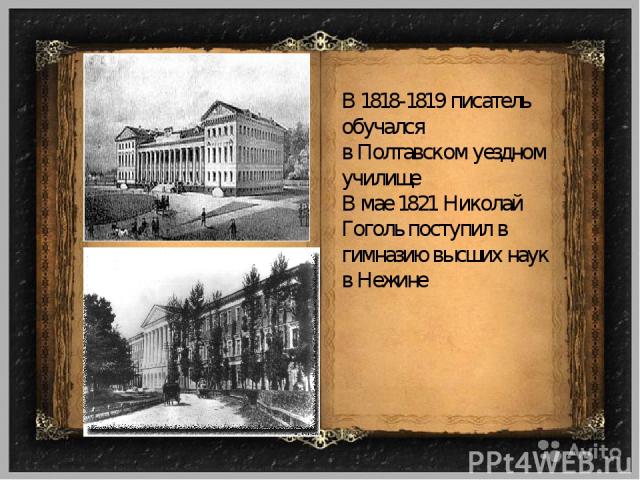 В 1818-1819 писатель обучался в Полтавском уездном училище В мае 1821 Николай Гоголь поступил в гимназию высших наук в Нежине
