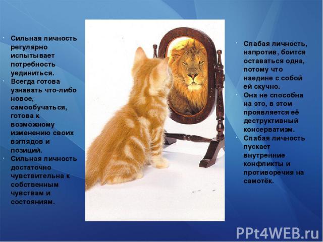 Слабая личность, напротив, боится оставаться одна, потому что наедине с собой ей скучно. Она не способна на это, в этом проявляется её деструктивный консерватизм. Слабая личность пускает внутренние конфликты и противоречия на самотёк. Сильная личнос…