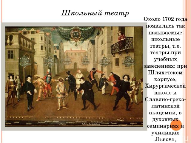 Около 1702 года появились так называемые школьные театры, т.е. театры при учебных заведениях: при Шляхетском корпусе, Хирургической школе и Славяно-греко-латинской академии, в духовных семинариях и училищах Львова, Тифлиса, Киева. Школьный театр