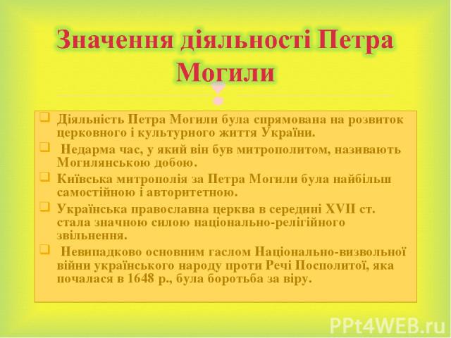 Діяльність Петра Могили була спрямована на розвиток церковного і культурного життя України. Недарма час, у який він був митрополитом, називають Могилянською добою. Київська митрополія за Петра Могили була найбільш самостійною і авторитетною. Українс…