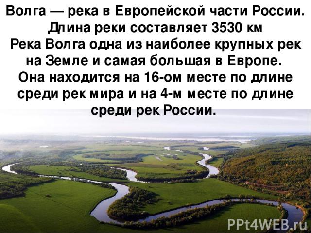 Во лга — река в Европейской части России. Длина реки составляет 3530 км Река Волга одна из наиболее крупных рек на Земле и самая большая в Европе. Она находится на 16-ом месте по длине среди рек мира и на 4-м месте по длине среди рек России. 