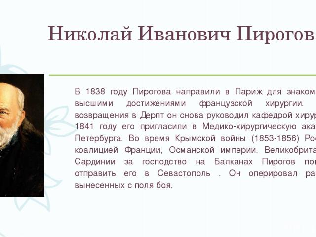 Николай Иванович Пирогов В 1838 году Пирогова направили в Париж для знакомства с высшими достижениями французской хирургии. После возвращения в Дерпт он снова руководил кафедрой хирургии. В 1841 году его пригласили в Медико-хирургическую академию Пе…