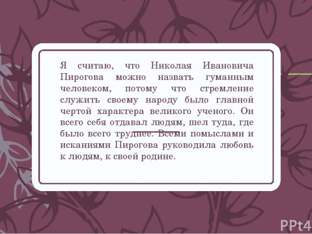 Я считаю, что Николая Ивановича Пирогова можно назвать гуманным человеком, потому что стремление служить своему народу было главной чертой характера великого ученого. Он всего себя отдавал людям, шел туда, где было всего труднее. Всеми помыслами и и…