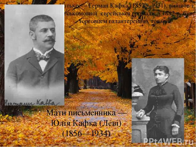 Батько — Герман Кафка (1852—1931), вийшов з чеськомовної єврейської громади, з 1882 р. був торговцем галантерейних товарів. Мати письменника — Юлія Кафка (Леві) (1856—1934)
