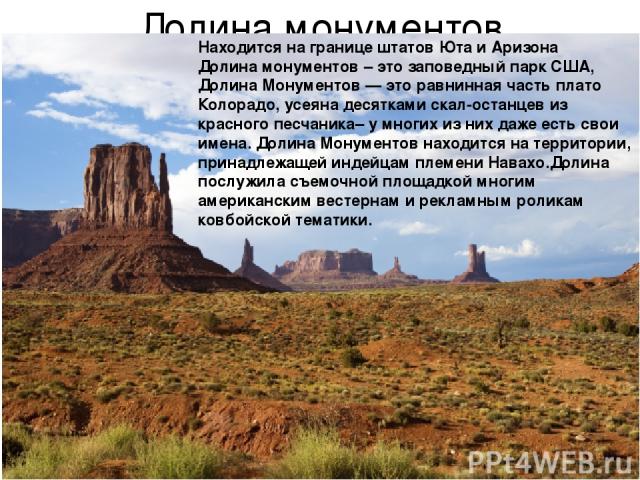 Долина монументов Находится на границе штатов Юта и Аризона Долина монументов – это заповедный парк США, Долина Монументов — это равнинная часть плато Колорадо, усеяна десятками скал-останцев из красного песчаника– у многих из них даже есть свои име…