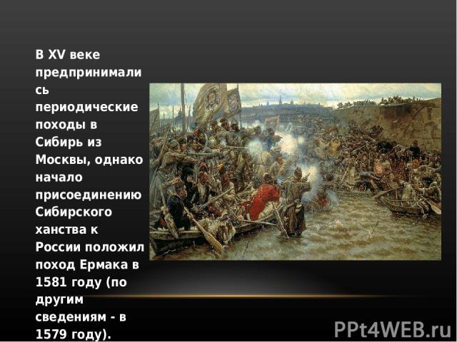 В XV веке предпринимались периодические походы в Сибирь из Москвы, однако начало присоединению Сибирского ханства к России положил поход Ермака в 1581 году (по другим сведениям - в 1579 году).