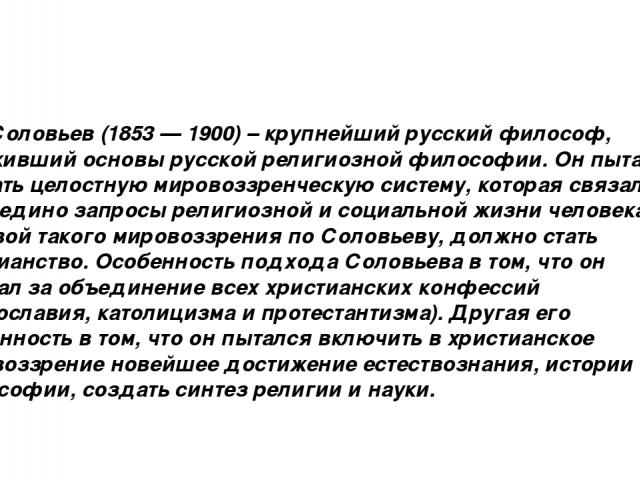 В.С. Соловьев (1853 — 1900) – крупнейший русский философ, заложивший основы русской религиозной философии. Он пытался создать целостную мировоззренческую систему, которая связала бы воедино запросы религиозной и социальной жизни человека. Основой та…