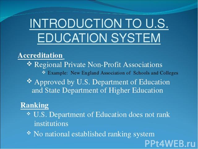 INTRODUCTION TO U.S. EDUCATION SYSTEM Accreditation Regional Private Non-Profit Associations Example: New England Association of Schools and Colleges Approved by U.S. Department of Education and State Department of Higher Education Ranking U.S. Depa…