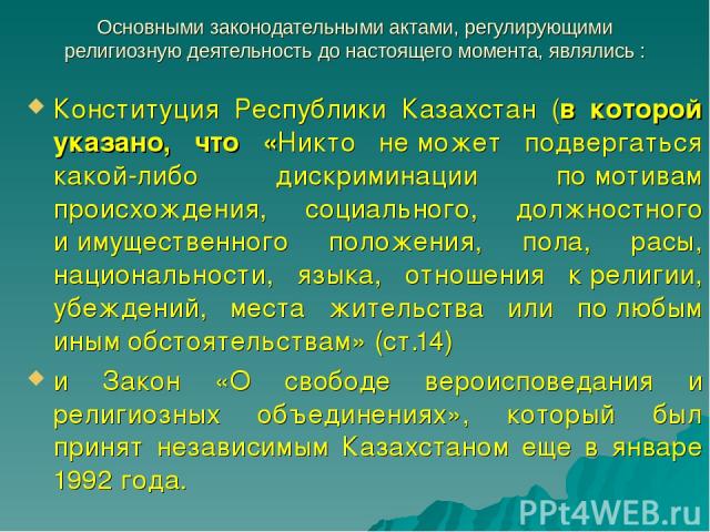 Основными законодательными актами, регулирующими религиозную деятельность до настоящего момента, являлись : Конституция Республики Казахстан (в которой указано, что «Никто не может подвергаться какой-либо дискриминации по мотивам происхождения, соци…