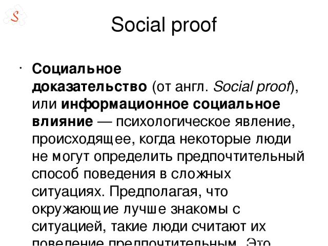 Social proof Социа льное доказа тельство (от англ. Social proof), или информационное социальное влияние — психологическое явление, происходящее, когда некоторые люди не могут определить предпочтительный способ поведения в сложных ситуациях. Предпола…