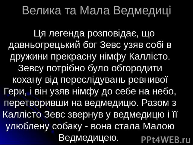 Велика та Мала Ведмедиці Ця легенда розповідає, що давньогрецький бог Зевс узяв собі в дружини прекрасну німфу Каллісто. Зевсу потрібно було обгородити кохану від переслідувань ревнивої Гери, і він узяв німфу до себе на небо, перетворивши на ведмеди…