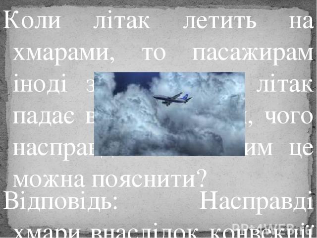 Коли літак летить на хмарами, то пасажирам іноді здається, що літак падає вниз на хмари, чого насправді немає. Чим це можна пояснити? Відповідь: Насправді хмари внаслідок конвекції піднімаються вгору і здається, ніби літак падає вниз.