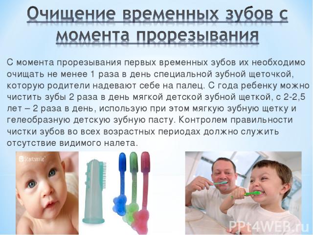С момента прорезывания первых временных зубов их необходимо очищать не менее 1 раза в день специальной зубной щеточкой, которую родители надевают себе на палец. С года ребенку можно чистить зубы 2 раза в день мягкой детской зубной щеткой, с 2-2,5 ле…