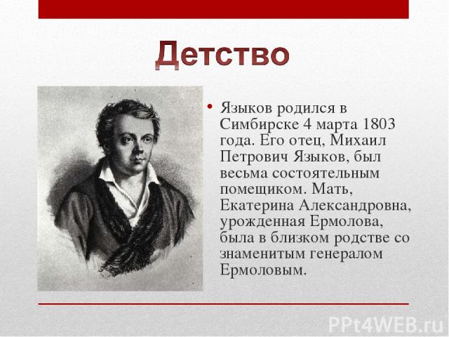Языков родился в Симбирске 4 марта 1803 года. Его отец, Михаил Петрович Языков, был весьма состоятельным помещиком. Мать, Екатерина Александровна, урожденная Ермолова, была в близком родстве со знаменитым генералом Ермоловым.