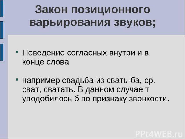 Закон позиционного варьирования звуков; Поведение согласных внутри и в конце слова например свадьба из свать-ба, ср. сват, сватать. В данном случае т уподобилось б по признаку звонкости.