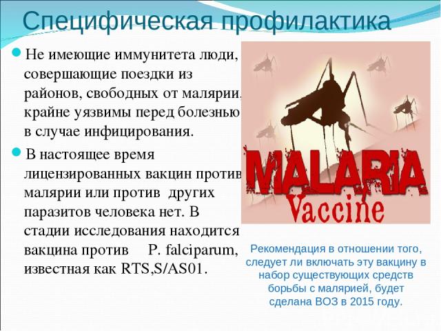Специфическая профилактика Не имеющие иммунитета люди, совершающие поездки из районов, свободных от малярии, крайне уязвимы перед болезнью в случае инфицирования. В настоящее время лицензированных вакцин против малярии или против других паразитов че…