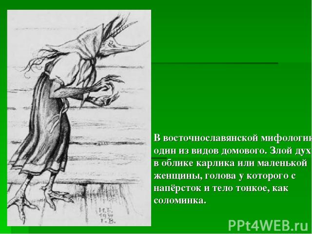 В восточнославянской мифологии один из видов домового. Злой дух в облике карлика или маленькой женщины, голова у которого с напёрсток и тело тонкое, как соломинка.