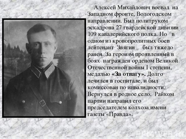 Алексей Михайлович воевал на Западном фронте, Вологодском направлении. Был политруком эскадрона 27 гвардейской дивизии 109 кавалерийского полка. Но в одном из кровопролитных боев лейтенант Звягин был тяжело ранен. За героизм проявленный в боях награ…
