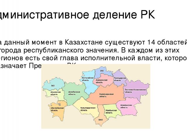 Административное деление РК На данный момент в Казахстане существуют 14 областей и 2 города республиканского значения. В каждом из этих регионов есть свой глава исполнительной власти, которого назначает Президент РК.