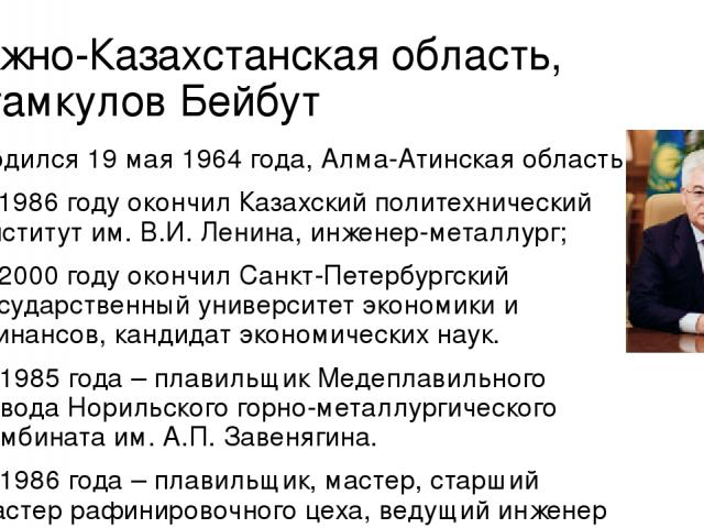 Южно-Казахстанская область, Атамкулов Бейбут Родился 19 мая 1964 года, Алма-Атинская область. В 1986 году окончил Казахский политехнический институт им. В.И. Ленина, инженер-металлург; В 2000 году окончил Санкт-Петербургский государственный универси…