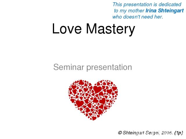 Love Mastery Seminar presentation © Shteingart Sergei, 2016. (1р) This presentation is dedicated to my mother Irina Shteingart who doesn't need her.