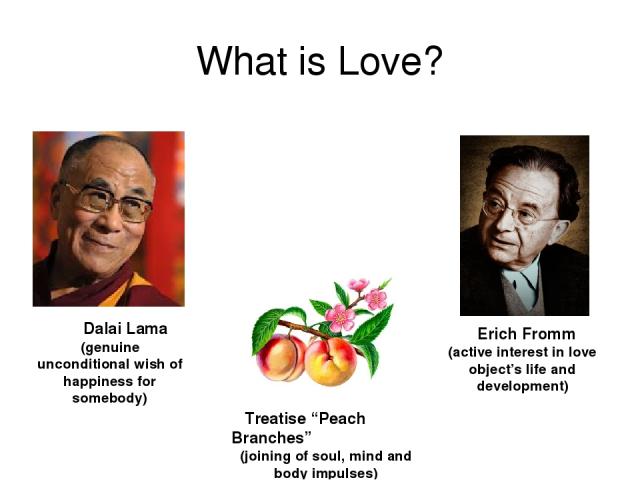What is Love? Dalai Lama (genuine unconditional wish of happiness for somebody) Treatise “Peach Branches” (joining of soul, mind and body impulses) Erich Fromm (active interest in love object’s life and development)