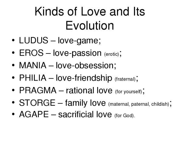 Kinds of Love and Its Evolution LUDUS – love-game; EROS – love-passion (erotic); MANIA – love-obsession; PHILIA – love-friendship (fraternal); PRAGMA – rational love (for yourself); STORGE – family love (maternal, paternal, childish); AGAPE – sacrif…