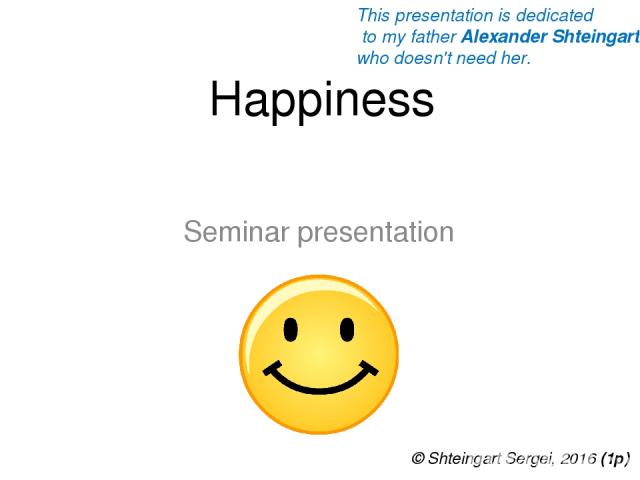 Happiness Seminar presentation © Shteingart Sergei, 2016 (1р) This presentation is dedicated to my father Alexander Shteingart who doesn't need her.