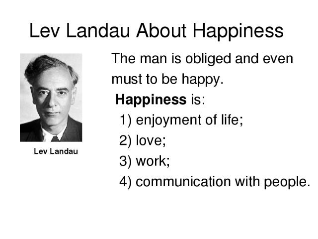 Lev Landau About Happiness Lev Landau The man is obliged and even must to be happy. Happiness is: 1) enjoyment of life; 2) love; 3) work; 4) communication with people.