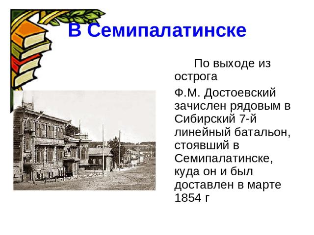 В Семипалатинске По выходе из острога Ф.М. Достоевский зачислен рядовым в Сибирский 7-й линейный батальон, стоявший в Семипалатинске, куда он и был доставлен в марте 1854 г