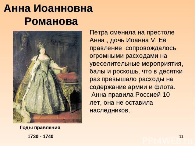 * Анна Иоанновна Романова Годы правления 1730 - 1740 Петра сменила на престоле Анна , дочь Иоанна V. Её правление сопровождалось огромными расходами на увеселительные мероприятия, балы и роскошь, что в десятки раз превышало расходы на содержание арм…