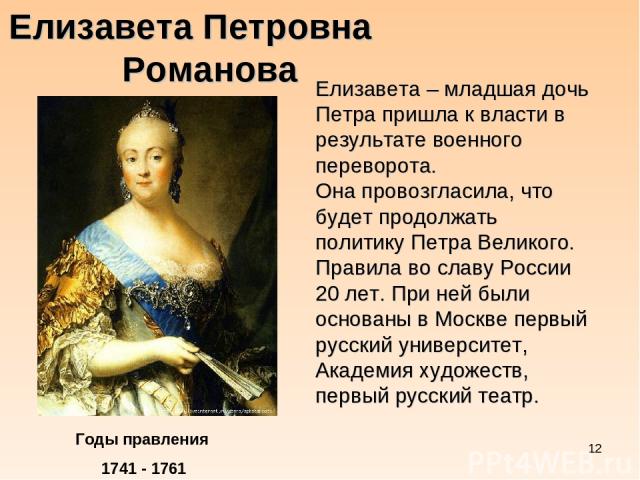* Елизавета Петровна Романова Годы правления 1741 - 1761 Елизавета – младшая дочь Петра пришла к власти в результате военного переворота. Она провозгласила, что будет продолжать политику Петра Великого. Правила во славу России 20 лет. При ней были о…